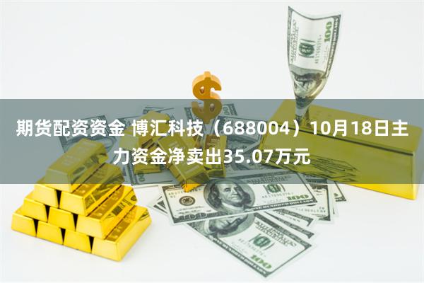 期货配资资金 博汇科技（688004）10月18日主力资金净卖出35.07万元