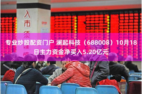 专业炒股配资门户 澜起科技（688008）10月18日主力资金净买入5.20亿元