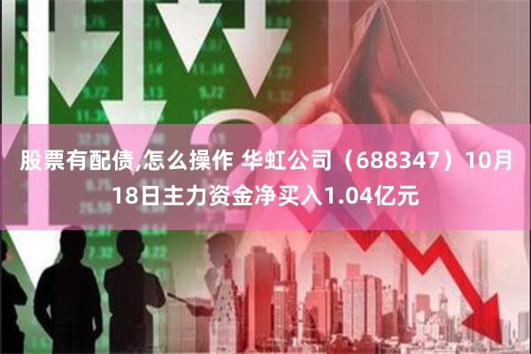 股票有配债,怎么操作 华虹公司（688347）10月18日主力资金净买入1.04亿元