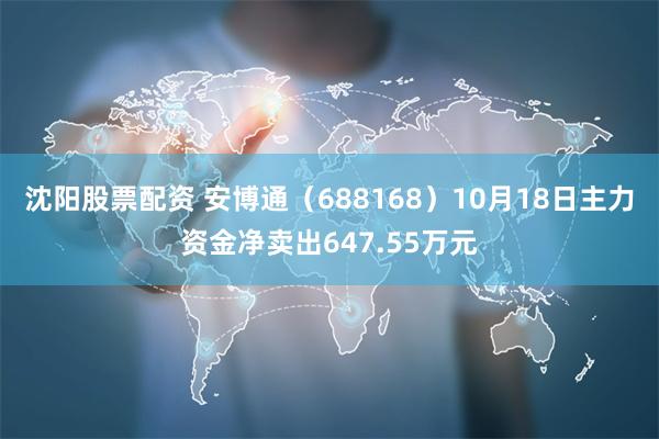 沈阳股票配资 安博通（688168）10月18日主力资金净卖出647.55万元