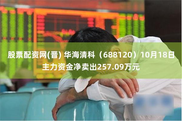 股票配资网(晋) 华海清科（688120）10月18日主力资金净卖出257.09万元