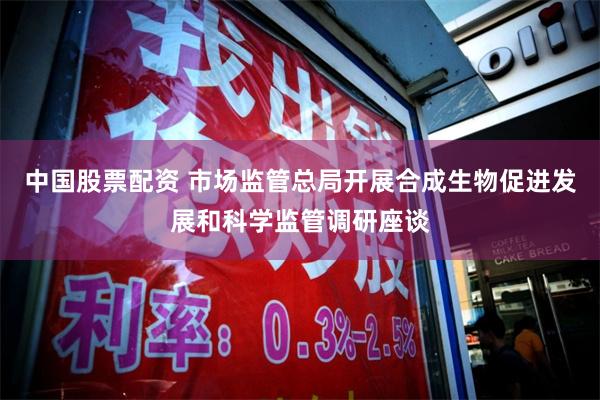 中国股票配资 市场监管总局开展合成生物促进发展和科学监管调研座谈
