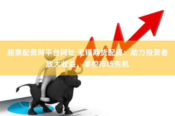股票配资网平台网址 无锡期货配资：助力投资者放大收益，掌控市场先机