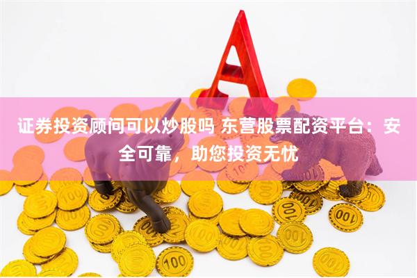 证券投资顾问可以炒股吗 东营股票配资平台：安全可靠，助您投资无忧