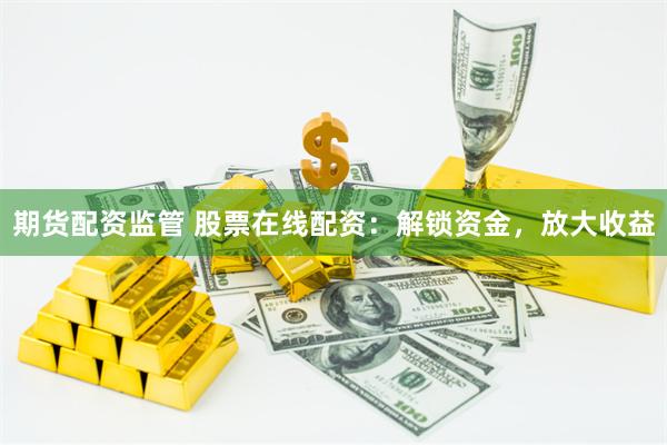 期货配资监管 股票在线配资：解锁资金，放大收益