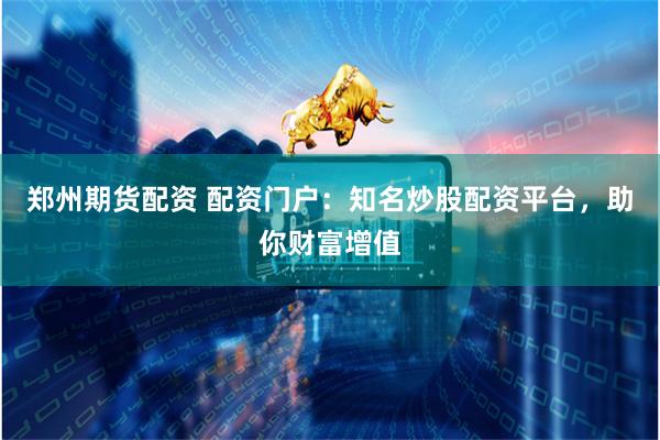 郑州期货配资 配资门户：知名炒股配资平台，助你财富增值