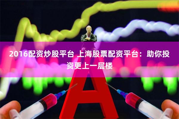 2016配资炒股平台 上海股票配资平台：助你投资更上一层楼
