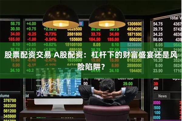股票配资交易 A股配资：杠杆下的财富盛宴还是风险陷阱？