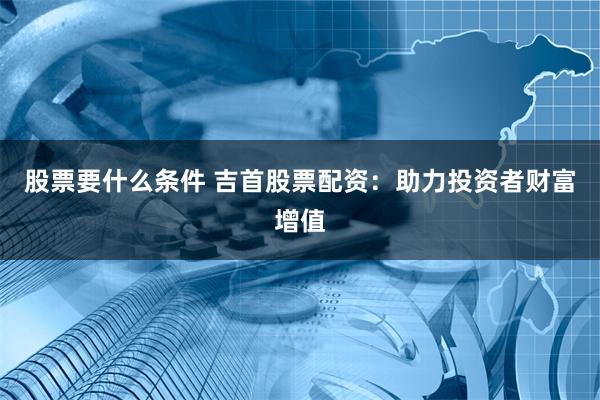 股票要什么条件 吉首股票配资：助力投资者财富增值