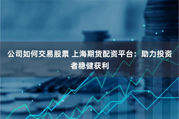 公司如何交易股票 上海期货配资平台：助力投资者稳健获利
