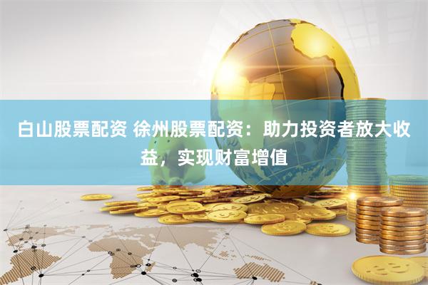 白山股票配资 徐州股票配资：助力投资者放大收益，实现财富增值