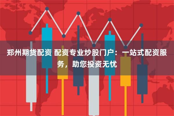 郑州期货配资 配资专业炒股门户：一站式配资服务，助您投资无忧