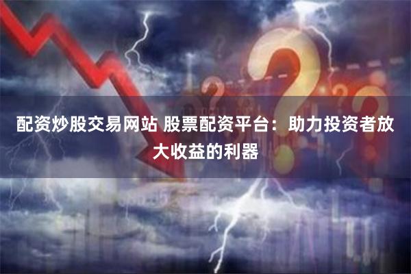 配资炒股交易网站 股票配资平台：助力投资者放大收益的利器