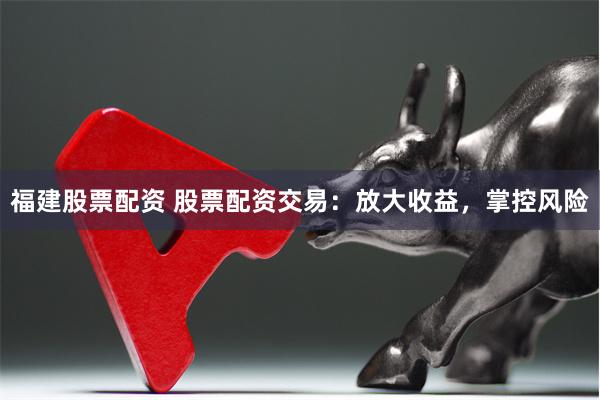 福建股票配资 股票配资交易：放大收益，掌控风险