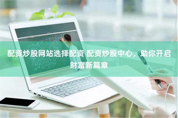 配资炒股网站选择配资 配资炒股中心，助你开启财富新篇章