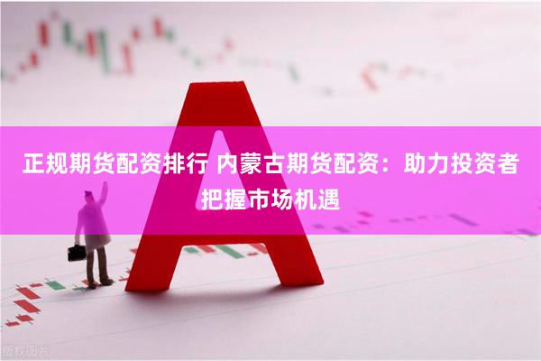 正规期货配资排行 内蒙古期货配资：助力投资者把握市场机遇