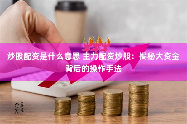 炒股配资是什么意思 主力配资炒股：揭秘大资金背后的操作手法