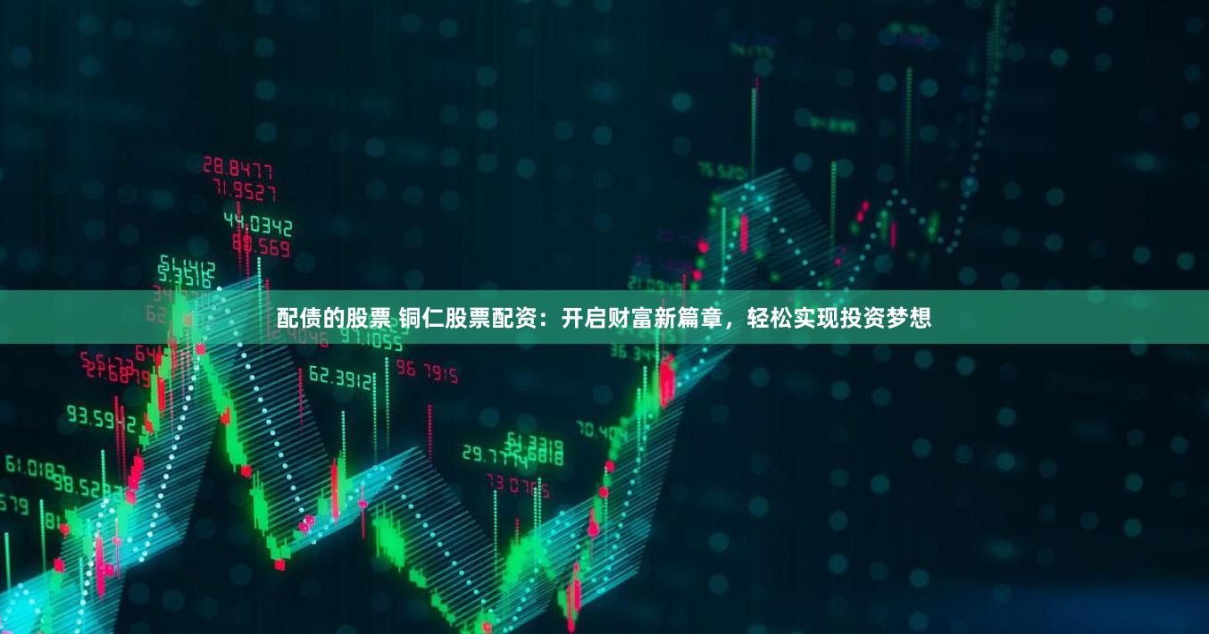 配债的股票 铜仁股票配资：开启财富新篇章，轻松实现投资梦想