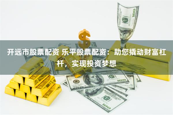 开远市股票配资 乐平股票配资：助您撬动财富杠杆，实现投资梦想