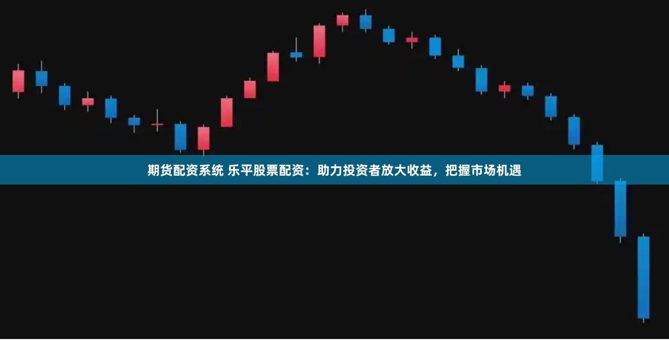 期货配资系统 乐平股票配资：助力投资者放大收益，把握市场机遇