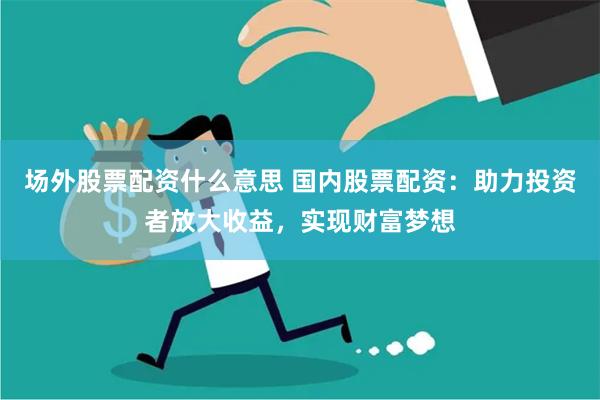 场外股票配资什么意思 国内股票配资：助力投资者放大收益，实现财富梦想