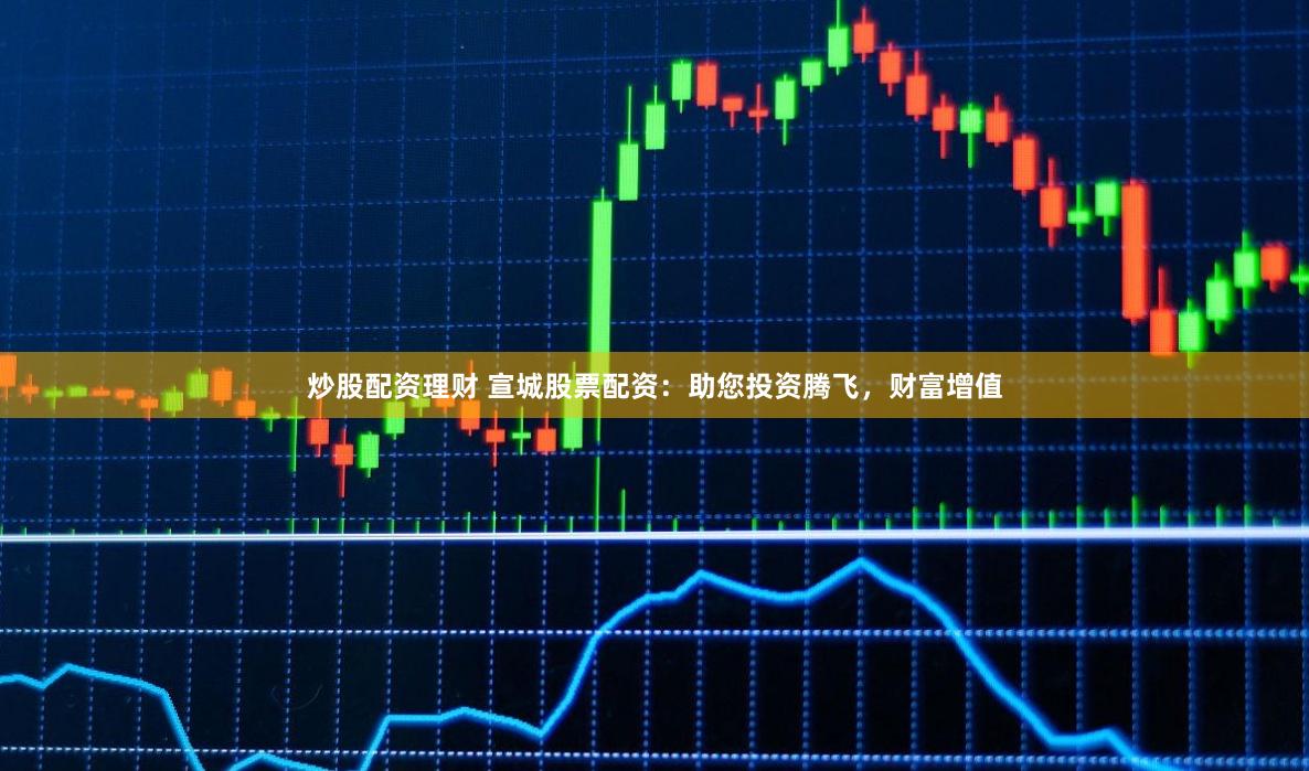 炒股配资理财 宣城股票配资：助您投资腾飞，财富增值