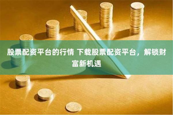 股票配资平台的行情 下载股票配资平台，解锁财富新机遇